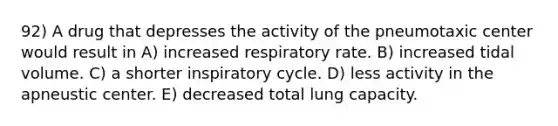 92) A drug that depresses the activity of the pneumotaxic center would result in A) increased respiratory rate. B) increased tidal volume. C) a shorter inspiratory cycle. D) less activity in the apneustic center. E) decreased total lung capacity.