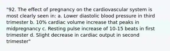 "92. The effect of pregnancy on the cardiovascular system is most clearly seen in: a. Lower diastolic blood pressure in third trimester b. 10% cardiac volume increase that peaks in midpregnancy c. Resting pulse increase of 10-15 beats in first trimester d. Slight decrease in cardiac output in second trimester"