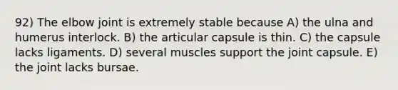 92) The elbow joint is extremely stable because A) the ulna and humerus interlock. B) the articular capsule is thin. C) the capsule lacks ligaments. D) several muscles support the joint capsule. E) the joint lacks bursae.