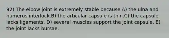 92) The elbow joint is extremely stable because A) the ulna and humerus interlock.B) the articular capsule is thin.C) the capsule lacks ligaments. D) several muscles support the joint capsule. E) the joint lacks bursae.