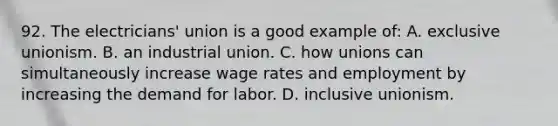 92. The electricians' union is a good example of: A. exclusive unionism. B. an industrial union. C. how unions can simultaneously increase wage rates and employment by increasing the demand for labor. D. inclusive unionism.