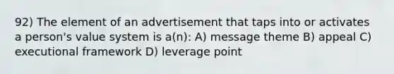 92) The element of an advertisement that taps into or activates a person's value system is a(n): A) message theme B) appeal C) executional framework D) leverage point