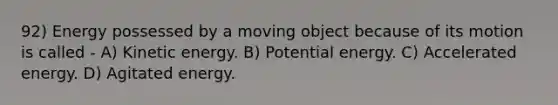 92) Energy possessed by a moving object because of its motion is called - A) Kinetic energy. B) Potential energy. C) Accelerated energy. D) Agitated energy.