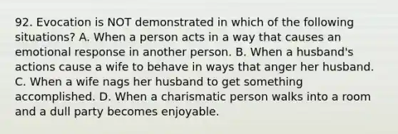 92. Evocation is NOT demonstrated in which of the following situations? A. When a person acts in a way that causes an emotional response in another person. B. When a husband's actions cause a wife to behave in ways that anger her husband. C. When a wife nags her husband to get something accomplished. D. When a charismatic person walks into a room and a dull party becomes enjoyable.