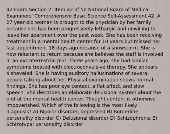 92 Exam Section 2: Item 42 of 50 National Board of Medical Examiners' Comprehensive Basic Science Self-Assessment 42. A 27-year-old woman is brought to the physician by her family because she has been progressively lethargic and unwilling to leave her apartment over the past week. She has been receiving treatment in a mental health center for 10 years but missed her last appointment 18 days ago because of a snowstorm. She is now reluctant to return because she believes the staff is involved in an extraterrestrial plot. Three years ago, she had similar symptoms treated with electroconvulsive therapy. She appears disheveled. She is having auditory hallucinations of several people talking about her. Physical examination shows normal findings. She has poor eye contact, a flat affect, and slow speech. She describes an elaborate delusional system about the plot at the mental health center. Thought content is otherwise impoverished. Which of the following is the most likely diagnosis? A) Bipolar disorder, depressed B) Borderline personality disorder C) Delusional disorder D) Schizophrenia E) Schizotypal personality disorder