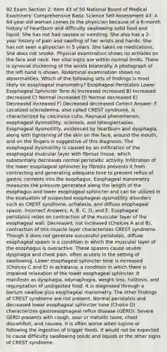 92 Exam Section 2: Item 43 of 50 National Board of Medical Examiners' Comprehensive Basic Science Self-Assessment 43. A 64-year-old woman comes to the physician because of a 6-month history of heartburn and difficulty swallowing solid food and liquid. She has not had nausea or vomiting. She also has a 2-year history of pain and swelling of her wrists and hands. She has not seen a physician in 5 years. She takes no medications. She does not smoke. Physical examination shows no wrinkles on the face and neck. Her vital signs are within normal limits. There is synovial thickening of the wrists bilaterally. A photograph of the left hand is shown. Abdominal examination shows no abnormalities. Which of the following sets of findings is most likely on esophageal manometry? Esophageal Peristalsis Lower Esophageal Sphincter Tone A) Increased increased B) Increased decreased C) Normal increased D) Normal decreased E) Decreased increased F) Decreased decreased Correct Answer: F. Localized scleroderma, also called CREST syndrome, is characterized by calcinosis cutis, Raynaud phenomenon, esophageal dysmotility, sclerosis, and telangiectasias. Esophageal dysmotility, evidenced by heartburn and dysphagia, along with tightening of the skin on the face, around the mouth, and on the fingers is suggestive of this diagnosis. The esophageal dysmotility is caused by an infiltration of the esophageal muscular layer with fibrous tissue, which substantially decreases normal peristaltic activity. Infiltration of the lower esophageal sphincter by fibrosis prevents it from contracting and generating adequate tone to prevent reflux of gastric contents into the esophagus. Esophageal manometry measures the pressure generated along the length of the esophagus and lower esophageal sphincter and can be utilized in the evaluation of suspected esophageal dysmotility disorders such as CREST syndrome, achalasia, and diffuse esophageal spasm. Incorrect Answers: A, B, C, D, and E. Esophageal peristalsis relies on contraction of the muscular layer of the esophageal wall. Decreased, not increased (Choices A and B), contraction of this muscle layer characterizes CREST syndrome. Though it does not generate successful peristalsis, diffuse esophageal spasm is a condition in which the muscular layer of the esophagus is overactive. These spasms cause severe dysphagia and chest pain, often acutely in the setting of swallowing. Lower esophageal sphincter tone is increased (Choices C and E) in achalasia, a condition in which there is impaired relaxation of the lower esophageal sphincter. It manifests as dysphagia, odynophagia, weight loss, halitosis, and regurgitation of undigested food. It is diagnosed through a barium swallow plus esophageal manometry. The other findings of CREST syndrome are not present. Normal peristalsis and decreased lower esophageal sphincter tone (Choice D) characterizes gastroesophageal reflux disease (GERD). Severe GERD presents with cough, sour or metallic taste, chest discomfort, and nausea. It is often worse when supine or following the ingestion of trigger foods. It would not be expected to cause difficulty swallowing solids and liquids or the other signs of CREST syndrome.