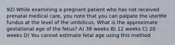 92) While examining a pregnant patient who has not received prenatal medical care, you note that you can palpate the uterine fundus at the level of the umbilicus. What is the approximate gestational age of the fetus? A) 38 weeks B) 12 weeks C) 20 weeks D) You cannot estimate fetal age using this method