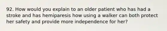 92. How would you explain to an older patient who has had a stroke and has hemiparesis how using a walker can both protect her safety and provide more independence for her?