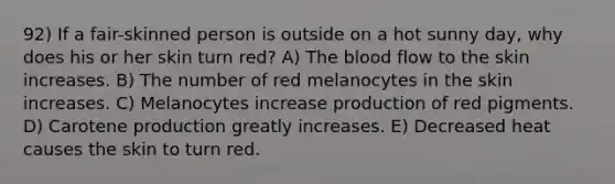 92) If a fair-skinned person is outside on a hot sunny day, why does his or her skin turn red? A) The blood flow to the skin increases. B) The number of red melanocytes in the skin increases. C) Melanocytes increase production of red pigments. D) Carotene production greatly increases. E) Decreased heat causes the skin to turn red.