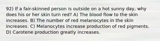 92) If a fair-skinned person is outside on a hot sunny day, why does his or her skin turn red? A) The blood flow to the skin increases. B) The number of red melanocytes in the skin increases. C) Melanocytes increase production of red pigments. D) Carotene production greatly increases.