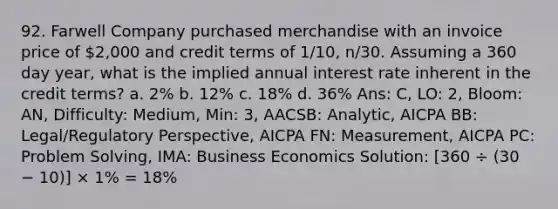 92. Farwell Company purchased merchandise with an invoice price of 2,000 and credit terms of 1/10, n/30. Assuming a 360 day year, what is the implied annual interest rate inherent in the credit terms? a. 2% b. 12% c. 18% d. 36% Ans: C, LO: 2, Bloom: AN, Difficulty: Medium, Min: 3, AACSB: Analytic, AICPA BB: Legal/Regulatory Perspective, AICPA FN: Measurement, AICPA PC: Problem Solving, IMA: Business Economics Solution: [360 ÷ (30 − 10)] × 1% = 18%