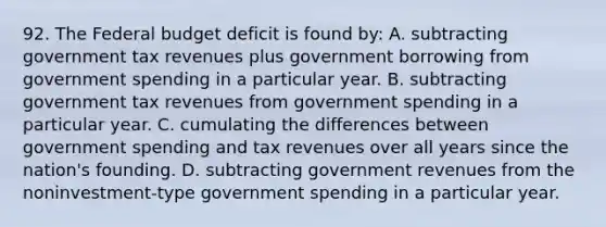 92. The Federal budget deficit is found by: A. subtracting government tax revenues plus government borrowing from government spending in a particular year. B. subtracting government tax revenues from government spending in a particular year. C. cumulating the differences between government spending and tax revenues over all years since the nation's founding. D. subtracting government revenues from the noninvestment-type government spending in a particular year.