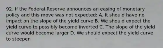 92. If the Federal Reserve announces an easing of monetary policy and this move was not expected: A. It should have no impact on the slope of the yield curve B. We should expect the yield curve to possibly become inverted C. The slope of the yield curve would become larger D. We should expect the yield curve to steepen