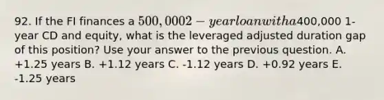 92. If the FI finances a 500,000 2-year loan with a400,000 1-year CD and equity, what is the leveraged adjusted duration gap of this position? Use your answer to the previous question. A. +1.25 years B. +1.12 years C. -1.12 years D. +0.92 years E. -1.25 years