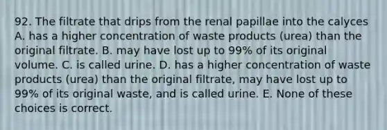 92. The filtrate that drips from the renal papillae into the calyces A. has a higher concentration of waste products (urea) than the original filtrate. B. may have lost up to 99% of its original volume. C. is called urine. D. has a higher concentration of waste products (urea) than the original filtrate, may have lost up to 99% of its original waste, and is called urine. E. None of these choices is correct.