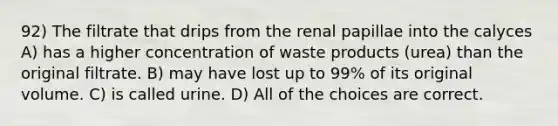 92) The filtrate that drips from the renal papillae into the calyces A) has a higher concentration of waste products (urea) than the original filtrate. B) may have lost up to 99% of its original volume. C) is called urine. D) All of the choices are correct.