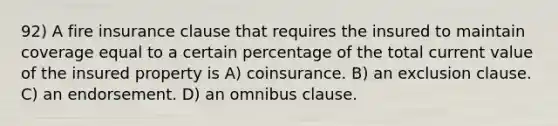 92) A fire insurance clause that requires the insured to maintain coverage equal to a certain percentage of the total current value of the insured property is A) coinsurance. B) an exclusion clause. C) an endorsement. D) an omnibus clause.