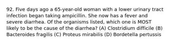 92. Five days ago a 65-year-old woman with a lower urinary tract infection began taking ampicillin. She now has a fever and severe diarrhea. Of the organisms listed, which one is MOST likely to be the cause of the diarrhea? (A) Clostridium difficile (B) Bacteroides fragilis (C) Proteus mirabilis (D) Bordetella pertussis