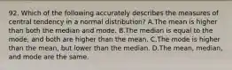 92. Which of the following accurately describes the measures of central tendency in a normal distribution? A.The mean is higher than both the median and mode. B.The median is equal to the mode, and both are higher than the mean. C.The mode is higher than the mean, but lower than the median. D.The mean, median, and mode are the same.