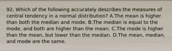 92. Which of the following accurately describes the measures of central tendency in a normal distribution? A.The mean is higher than both the median and mode. B.The median is equal to the mode, and both are higher than the mean. C.The mode is higher than the mean, but lower than the median. D.The mean, median, and mode are the same.