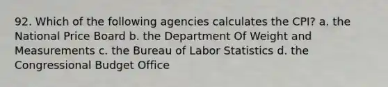 92. Which of the following agencies calculates the CPI? a. the National Price Board b. the Department Of Weight and Measurements c. the Bureau of Labor Statistics d. the Congressional Budget Office