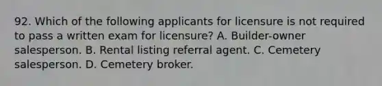 92. Which of the following applicants for licensure is not required to pass a written exam for licensure? A. Builder-owner salesperson. B. Rental listing referral agent. C. Cemetery salesperson. D. Cemetery broker.