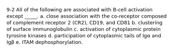 9-2 All of the following are associated with B-cell activation except _____. a. close association with the co-receptor composed of complement receptor 2 (CR2), CD19, and CD81 b. clustering of surface immunoglobulin c. activation of cytoplasmic protein tyrosine kinases d. participation of cytoplasmic tails of Igα and Igβ e. ITAM dephosphorylation.