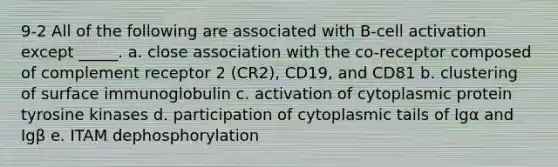 9-2 All of the following are associated with B-cell activation except _____. a. close association with the co-receptor composed of complement receptor 2 (CR2), CD19, and CD81 b. clustering of surface immunoglobulin c. activation of cytoplasmic protein tyrosine kinases d. participation of cytoplasmic tails of Igα and Igβ e. ITAM dephosphorylation