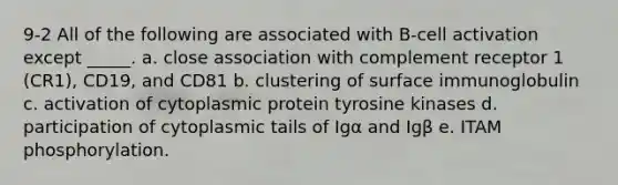 9-2 All of the following are associated with B-cell activation except _____. a. close association with complement receptor 1 (CR1), CD19, and CD81 b. clustering of surface immunoglobulin c. activation of cytoplasmic protein tyrosine kinases d. participation of cytoplasmic tails of Igα and Igβ e. ITAM phosphorylation.