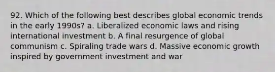 92. Which of the following best describes global economic trends in the early 1990s? a. Liberalized economic laws and rising international investment b. A final resurgence of global communism c. Spiraling trade wars d. Massive economic growth inspired by government investment and war