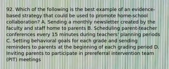 92. Which of the following is the best example of an evidence-based strategy that could be used to promote home-school collaboration? A. Sending a monthly newsletter created by the faculty and staff home to parents B. Scheduling parent-teacher conferences every 15 minutes during teachers' planning periods C. Setting behavioral goals for each grade and sending reminders to parents at the beginning of each grading period D. Inviting parents to participate in prereferral intervention team (PIT) meetings