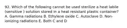 92. Which of the following cannot be used sterilize a heat labile (sensitive ) solution stored in a heat resistant plastic container? A. Gamma radiations B. Ethylene oxide C. Autoclave D. Non-ionizing radiations E. Both C and D