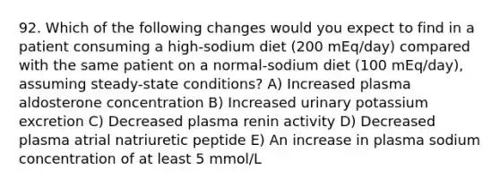 92. Which of the following changes would you expect to find in a patient consuming a high-sodium diet (200 mEq/day) compared with the same patient on a normal-sodium diet (100 mEq/day), assuming steady-state conditions? A) Increased plasma aldosterone concentration B) Increased urinary potassium excretion C) Decreased plasma renin activity D) Decreased plasma atrial natriuretic peptide E) An increase in plasma sodium concentration of at least 5 mmol/L