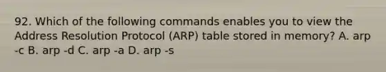 92. Which of the following commands enables you to view the Address Resolution Protocol (ARP) table stored in memory? A. arp -c B. arp -d C. arp -a D. arp -s