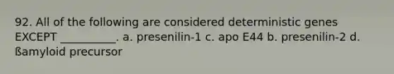 92. All of the following are considered deterministic genes EXCEPT __________. a. presenilin-1 c. apo E44 b. presenilin-2 d. ßamyloid precursor