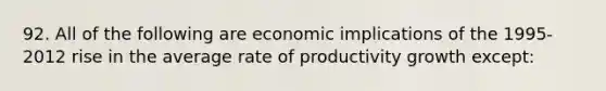 92. All of the following are economic implications of the 1995-2012 rise in the average rate of productivity growth except: