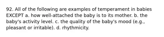 92. All of the following are examples of temperament in babies EXCEPT a. how well-attached the baby is to its mother. b. the baby's activity level. c. the quality of the baby's mood (e.g., pleasant or irritable). d. rhythmicity.