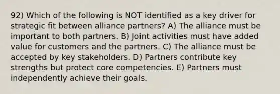 92) Which of the following is NOT identified as a key driver for strategic fit between alliance partners? A) The alliance must be important to both partners. B) Joint activities must have added value for customers and the partners. C) The alliance must be accepted by key stakeholders. D) Partners contribute key strengths but protect core competencies. E) Partners must independently achieve their goals.