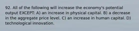 92. All of the following will increase the economy's potential output EXCEPT: A) an increase in physical capital. B) a decrease in the aggregate price level. C) an increase in human capital. D) technological innovation.