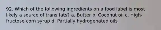 92. Which of the following ingredients on a food label is most likely a source of trans fats? a. Butter b. Coconut oil c. High-fructose corn syrup d. Partially hydrogenated oils