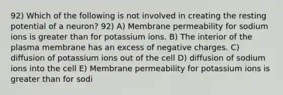 92) Which of the following is not involved in creating the resting potential of a neuron? 92) A) Membrane permeability for sodium ions is greater than for potassium ions. B) The interior of the plasma membrane has an excess of negative charges. C) diffusion of potassium ions out of the cell D) diffusion of sodium ions into the cell E) Membrane permeability for potassium ions is greater than for sodi