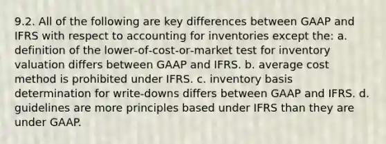 9.2. All of the following are key differences between GAAP and IFRS with respect to accounting for inventories except the: a. definition of the lower‐of‐cost‐or‐market test for inventory valuation differs between GAAP and IFRS. b. average cost method is prohibited under IFRS. c. inventory basis determination for write‐downs differs between GAAP and IFRS. d. guidelines are more principles based under IFRS than they are under GAAP.