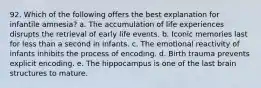 92. Which of the following offers the best explanation for infantile amnesia? a. The accumulation of life experiences disrupts the retrieval of early life events. b. Iconic memories last for less than a second in infants. c. The emotional reactivity of infants inhibits the process of encoding. d. Birth trauma prevents explicit encoding. e. The hippocampus is one of the last brain structures to mature.