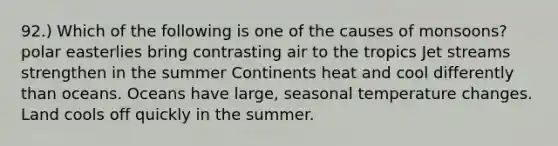 92.) Which of the following is one of the causes of monsoons? polar easterlies bring contrasting air to the tropics Jet streams strengthen in the summer Continents heat and cool differently than oceans. Oceans have large, seasonal temperature changes. Land cools off quickly in the summer.