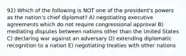 92) Which of the following is NOT one of the president's powers as the nation's chief diplomat? A) negotiating executive agreements which do not require congressional approval B) mediating disputes between nations other than the United States C) declaring war against an adversary D) extending diplomatic recognition to a nation E) negotiating treaties with other nations