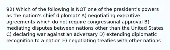 92) Which of the following is NOT one of the president's powers as the nation's chief diplomat? A) negotiating executive agreements which do not require congressional approval B) mediating disputes between nations other than the United States C) declaring war against an adversary D) extending diplomatic recognition to a nation E) negotiating treaties with other nations