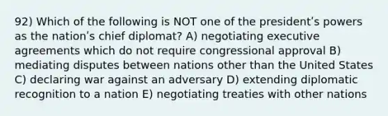 92) Which of the following is NOT one of the presidentʹs powers as the nationʹs chief diplomat? A) negotiating executive agreements which do not require congressional approval B) mediating disputes between nations other than the United States C) declaring war against an adversary D) extending diplomatic recognition to a nation E) negotiating treaties with other nations