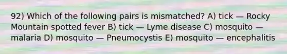 92) Which of the following pairs is mismatched? A) tick — Rocky Mountain spotted fever B) tick — Lyme disease C) mosquito — malaria D) mosquito — Pneumocystis E) mosquito — encephalitis