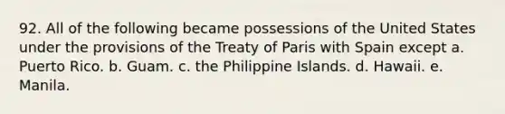 92. All of the following became possessions of the United States under the provisions of the Treaty of Paris with Spain except a. Puerto Rico. b. Guam. c. the Philippine Islands. d. Hawaii. e. Manila.