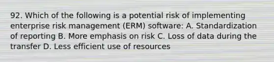 92. Which of the following is a potential risk of implementing enterprise risk management (ERM) software: A. Standardization of reporting B. More emphasis on risk C. Loss of data during the transfer D. Less efficient use of resources